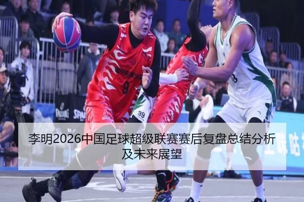 李明2026中国足球超级联赛赛后复盘总结分析及未来展望