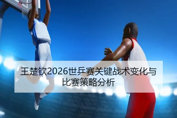 王楚钦2026世乒赛关键战术变化与比赛策略分析
