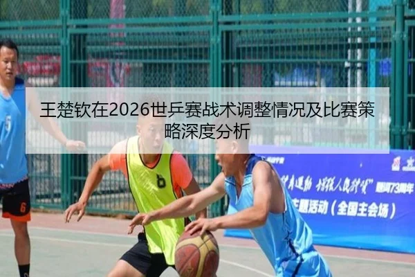 王楚钦在2026世乒赛战术调整情况及比赛策略深度分析